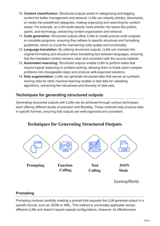 10/16
10. Content classification: Structured outputs assist in categorizing and tagging
content for better management and retrieval. LLMs can classify articles, documents,
or media into predefined categories, making organizing and searching for content
easier. For example, an LLM could classify news articles into topics like politics,
sports, and technology, enhancing content organization and retrieval.
11. Code generation: Structured outputs allow LLMs to create precise code snippets
or complete programs, ensuring they adhere to specific structures and formatting
guidelines, which is crucial for maintaining code quality and functionality.
12. Language translation: By utilizing structured outputs, LLMs can maintain the
original formatting and structure when translating text between languages, ensuring
that the translated content remains clear and consistent with the source material.
13. Automated reasoning: Structured outputs enable LLMs to perform tasks that
require logical reasoning or problem-solving, allowing them to break down complex
problems into manageable steps and produce well-organized solutions.
14. Data augmentation: LLMs can generate structured data that serves as synthetic
training data for other machine learning models or test data for validating
algorithms, enhancing the robustness and diversity of data sets.
Techniques for generating structured outputs
Generating structured outputs with LLMs can be achieved through various techniques,
each offering different levels of precision and flexibility. These methods help produce data
in specific formats, ensuring that outputs are well-organized and consistent.
Techniques for Generating Structured Outputs
Prompting Function
Calling
Tool
Calling
JSON
Mode
LeewayHertz
Prompting
Prompting involves carefully creating a prompt that requests the LLM generate output in a
specific format, such as JSON or XML. This method is universally applicable across
different LLMs and doesn’t require special configurations. However, its effectiveness
 