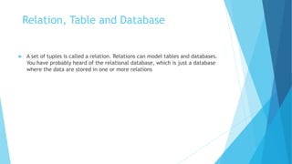 Relation, Table and Database
 A set of tuples is called a relation. Relations can model tables and databases.
You have probably heard of the relational database, which is just a database
where the data are stored in one or more relations
 