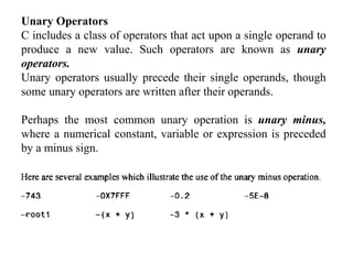 Unary Operators
C includes a class of operators that act upon a single operand to
produce a new value. Such operators are known as unary
operators.
Unary operators usually precede their single operands, though
some unary operators are written after their operands.
Perhaps the most common unary operation is unary minus,
where a numerical constant, variable or expression is preceded
by a minus sign.
 