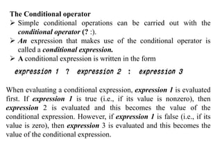 The Conditional operator
 Simple conditional operations can be carried out with the
conditional operator (? :).
 An expression that makes use of the conditional operator is
called a conditional expression.
 A conditional expression is written in the form
When evaluating a conditional expression, expression 1 is evaluated
first. If expression 1 is true (i.e., if its value is nonzero), then
expression 2 is evaluated and this becomes the value of the
conditional expression. However, if expression 1 is false (i.e., if its
value is zero), then expression 3 is evaluated and this becomes the
value of the conditional expression.
 