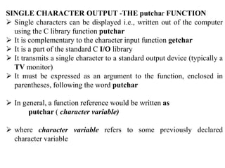 SINGLE CHARACTER OUTPUT -THE putchar FUNCTION
 Single characters can be displayed i.e., written out of the computer
using the C library function putchar
 It is complementary to the character input function getchar
 It is a part of the standard C I/O library
 It transmits a single character to a standard output device (typically a
TV monitor)
 It must be expressed as an argument to the function, enclosed in
parentheses, following the word putchar
 In general, a function reference would be written as
putchar ( character variable)
 where character variable refers to some previously declared
character variable
 