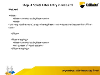 Step -1 Struts Filter Entry in web.xml
Web.xml
<filter>
<filter-name>struts2</filter-name>
<filter-
class>org.apache.struts2.dispatcher.ng.filter.StrutsPrepareAndExecuteFilter</filter-
class>
</filter>
<filter-mapping>
<filter-name>struts2</filter-name>
<url-pattern>/*</url-pattern>
</filter-mapping>
 