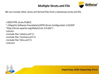 Multiple Struts.xml File
We can include other struts.xml-format files from a bootstrap struts.xml file
<!DOCTYPE struts PUBLIC
"-//Apache Software Foundation//DTD Struts Configuration 2.0//EN"
"http://struts.apache.org/dtds/struts-2.0.dtd">
<struts>
<include file=“advice.xml"/>
<include file=“contract.xml"/>
<include file=“dms.xml"/>
</struts>
 
