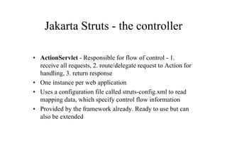 Jakarta Struts - the controller

• ActionServlet - Responsible for flow of control - 1.
  receive all requests, 2. route/delegate request to Action for
  handling, 3. return response
• One instance per web application
• Uses a configuration file called struts-config.xml to read
  mapping data, which specify control flow information
• Provided by the framework already. Ready to use but can
  also be extended
 