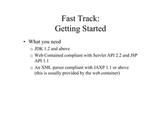 Fast Track:
              Getting Started
• What you need
  o JDK 1.2 and above
  o Web Contained compliant with Servlet API 2.2 and JSP
    API 1.1
  o An XML parser compliant with JAXP 1.1 or above
    (this is usually provided by the web container)
 