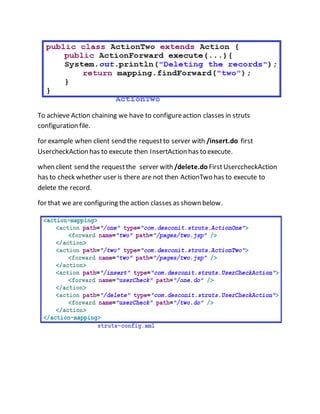 To achieve Action chaining we have to configureaction classes in struts
configuration file.
for example when client send the requestto server with /insert.do first
UsercheckAction has to execute then InsertAction has to execute.
when client send the requestthe server with /delete.do FirstUserccheckAction
has to check whether user is there are not then ActionTwo has to execute to
delete the record.
for that we are configuring the action classes as shown below.
 