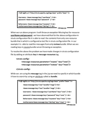 When we run above program it will throw an exception Missing key for resource
userName andpassword . we have observed that for the aboveconfiguration in
struts configuration file it is able to read the contents fromonly one resource
bundle that is which is configured as last file in struts configuration file. in our
example it is able to read the messages fromonly restwo bundle. When we are
reading keys in resonebundle server throwing an exception.
To resolvethe above the problem we havemade changes in struts configuration
file by adding an attribute key in message-resources tag.
<struts-config>
<message-resources parameter="resone" key=”rone”/>
<message-resources parameter="restwo" key=”rtwo”/>
</struts-config>
While we are using the message tag in the jsp weneed to specify in which bundle
Ithave to search by using an attribute called as bundle.
 