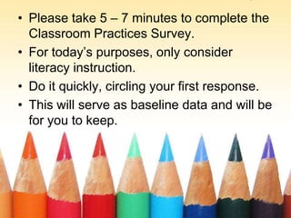 Classroom Practices SurveyPlease take 5 – 7 minutes to complete the Classroom Practices Survey.For today’s purposes, only consider literacy instruction.Do it quickly, circling your first response.This will serve as baseline data and will be for you to keep.