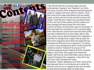I like the fact that the contents page uses the
subheadings “regulars” and “features” as I think
this gives a sense of the magazine being frequently
wrote so readers will know what to expect. I think
that most of the page descriptions are accurately
sized, as they are not to long and will not bore the
reader. I feel like the images are just placed there
to fill in the rest of the spaces and the yellow and
blue background takes away from the colour
scheme of black red and white used on this page. If
they had kept this consistent on the contents page
then I feel like this could have improved their grade
and also enabled them to have been able to say
they used a house style throughout the magazine. I
feel like the background is again taking away the
feel of the magazine and makes the page feel too
crowded and that too much is going on. I’m going
to avoid a busy background which could cause the
reader to read on instead of focusing on the
contents page because I believe that the contents
page is one of the main pages and where the
reader will find the most information about what to
expect throughout the magazine. I also don’t see
why they have included the small
Facebook, Twitter, MySpace and Flickr icons at the
top because there is no evidence as to what the
links are and as it is a magazine they are not able
to click and be directly taken to these sites.

 