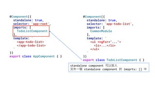 @Component({
standalone: true,
selector: 'app-root',
imports: [
TodoListComponent
],
template: `
<app-todo-list>
</app-todo-list>
`
})
export class AppComponent { }
@Component({
standalone: true,
selector: 'app-todo-list',
imports: [
CommonModule
],
template: `
<ul *ngFor="...">
<li>...</li>
</ul>
`
})
export class TodoListComponent { }
standalone component 可以放入
另外一個 standalone component 的 imoprts: [] 中
 