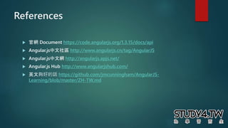 References
 官網 Document https://code.angularjs.org/1.3.15/docs/api
 Angular.js中文社區 http://www.angularjs.cn/tag/AngularJS
 Angular.js中文網 http://angularjs.apjs.net/
 Angular.js Hub http://www.angularjshub.com/
 英文夠好的話 https://github.com/jmcunningham/AngularJS-
Learning/blob/master/ZH-TW.md
 