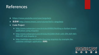 References
 https://www.youtube.com/user/angularjs
 慕課網 http://www.imooc.com/course/list?c=angularjs
 Code Project
 http://www.codeproject.com/Articles/810892/Building-a-Kanban-board-
application-using-AngularJ
 http://www.codeproject.com/Articles/832288/CRUD-with-SPA-ASP-NET-
Web-API-and-Angular-js
 http://weblogs.asp.net/dwahlin/learning-angularjs-by-example-the-
customer-manager-application (推薦)
 