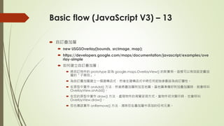 Basic flow (JavaScript V3) – 13
 自訂疊加層
 new USGSOverlay(bounds, srcImage, map);
 https://developers.google.com/maps/documentation/javascript/examples/ove
rlay-simple
 如何建立自訂疊加層：
 將自訂物件的 prototype 設為 google.maps.OverlayView() 的新實例。這樣可以有效設定疊加
層的「子類別」。
 為自訂疊加層建立一個建構函式，然後在建構函式中將任何起始參數設為自訂屬性。
 在原型中實作 onAdd() 方法，然後將疊加層附加至地圖。當地圖準備好附加疊加層時，就會呼叫
OverlayView.onAdd()。
 在您的原型中實作 draw() 方法，處理物件的視覺呈現方式。當物件初次顯示時，也會呼叫
OverlayView.draw()。
 您也應該實作 onRemove() 方法，清除您在疊加層中添加的任何元素。
 