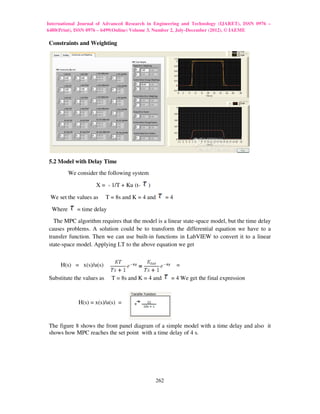 International Journal of Advanced Research in Engineering and Technology (IJARET), ISSN 0976 –
6480(Print), ISSN 0976 – 6499(Online) Volume 3, Number 2, July-December (2012), © IAEME

Constraints and Weighting




5.2 Model with Delay Time
          We consider the following system

                     X = - 1/T + Ku (t-     )

 We set the values as      T = 8s and K = 4 and         =4

  Where      = time delay
  The MPC algorithm requires that the model is a linear state-space model, but the time delay
causes problems. A solution could be to transform the differential equation we have to a
transfer function. Then we can use built-in functions in LabVIEW to convert it to a linear
state-space model. Applying LT to the above equation we get


     H(s) = x(s)/u(s)                                        =

Substitute the values as     T = 8s and K = 4 and        = 4 We get the final expression



              H(s) = x(s)/u(s) =


The figure 8 shows the front panel diagram of a simple model with a time delay and also it
shows how MPC reaches the set point with a time delay of 4 s.




                                                  262
 