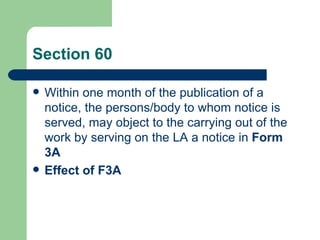 Section 60

   Within one month of the publication of a
    notice, the persons/body to whom notice is
    served, may object to the carrying out of the
    work by serving on the LA a notice in Form
    3A
   Effect of F3A
 