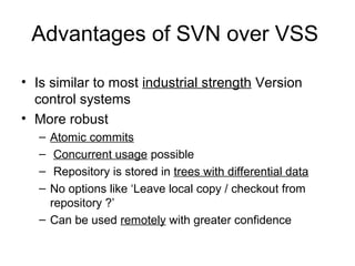 • Is similar to most industrial strength Version
control systems
• More robust
– Atomic commits
– Concurrent usage possible
– Repository is stored in trees with differential data
– No options like ‘Leave local copy / checkout from
repository ?’
– Can be used remotely with greater confidence
Advantages of SVN over VSS
 