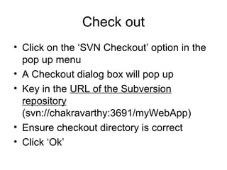 Check out
• Click on the ‘SVN Checkout’ option in the
pop up menu
• A Checkout dialog box will pop up
• Key in the URL of the Subversion
repository
(svn://chakravarthy:3691/myWebApp)
• Ensure checkout directory is correct
• Click ‘Ok’
 