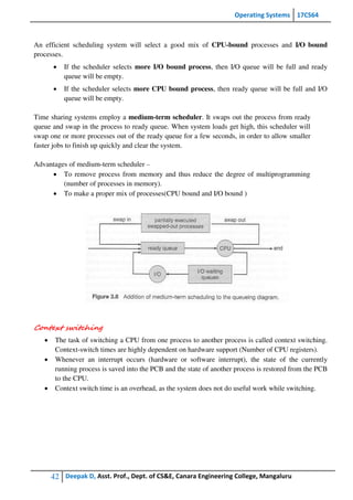 Operating Systems 17CS64
42 Deepak D, Asst. Prof., Dept. of CS&E, Canara Engineering College, Mangaluru
An efficient scheduling system will select a good mix of CPU-bound processes and I/O bound
processes.
 If the scheduler selects more I/O bound process, then I/O queue will be full and ready
queue will be empty.
 If the scheduler selects more CPU bound process, then ready queue will be full and I/O
queue will be empty.
Time sharing systems employ a medium-term scheduler. It swaps out the process from ready
queue and swap in the process to ready queue. When system loads get high, this scheduler will
swap one or more processes out of the ready queue for a few seconds, in order to allow smaller
faster jobs to finish up quickly and clear the system.
Advantages of medium-term scheduler –
 To remove process from memory and thus reduce the degree of multiprogramming
(number of processes in memory).
 To make a proper mix of processes(CPU bound and I/O bound )
Context switching
 The task of switching a CPU from one process to another process is called context switching.
Context-switch times are highly dependent on hardware support (Number of CPU registers).
 Whenever an interrupt occurs (hardware or software interrupt), the state of the currently
running process is saved into the PCB and the state of another process is restored from the PCB
to the CPU.
 Context switch time is an overhead, as the system does not do useful work while switching.
 