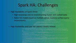 Spark HA: Challenges
– High Availability of Spark Driver
• High bootstrap cost to reconstructing cluster and cached state
• Naïve HA models (such as multiple active clusters) surface query
inconsistency
– High Availability and Low Tail Latency closely related
 