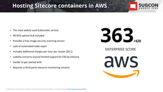 • Please insert a background image
that suits your presentation,
or leave it empty.
© 2022 Sitecore User Group Conference Europe and its respective speakers. All rights reserved. https://europe.sugcon.events/
363/420
ENTERPRISE SCORE
Hosting Sitecore containers in AWS
• The most widely used Kubernetes service
• 99.95% uptime SLA included
• Provides a free image security scanning service
• Lack of automated node repair
• Includes additional charges per hour per cluster ($0.1)
• Liability concerns around limited support for EKS by Sitecore
• Harder to get started with
• Requires a third-party resource monitoring solution
 
