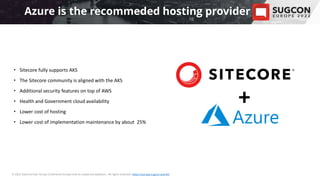 • Please insert a background image
that suits your presentation,
or leave it empty.
© 2022 Sitecore User Group Conference Europe and its respective speakers. All rights reserved. https://europe.sugcon.events/
• Sitecore fully supports AKS
• The Sitecore community is aligned with the AKS
• Additional security features on top of AWS
• Health and Government cloud availability
• Lower cost of hosting
• Lower cost of implementation maintenance by about 25%
Azure is the recommeded hosting provider
+
 