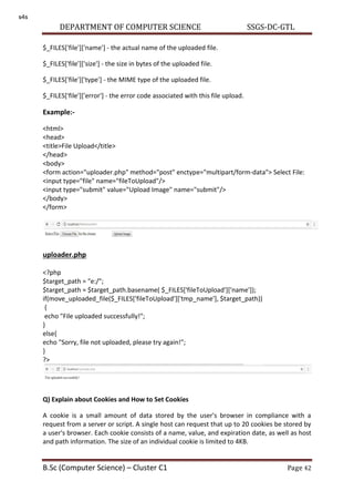 DEPARTMENT OF COMPUTER SCIENCE SSGS-DC-GTL
B.Sc (Computer Science) – Cluster C1 Page 42
$_FILES['file']['name'] - the actual name of the uploaded file.
$_FILES['file']['size'] - the size in bytes of the uploaded file.
$_FILES['file']['type'] - the MIME type of the uploaded file.
$_FILES['file']['error'] - the error code associated with this file upload.
Example:-
<html>
<head>
<title>File Upload</title>
</head>
<body>
<form action="uploader.php" method="post" enctype="multipart/form-data"> Select File:
<input type="file" name="fileToUpload"/>
<input type="submit" value="Upload Image" name="submit"/>
</body>
</form>
uploader.php
<?php
$target_path = "e:/";
$target_path = $target_path.basename( $_FILES['fileToUpload']['name']);
if(move_uploaded_file($_FILES['fileToUpload']['tmp_name'], $target_path))
{
echo "File uploaded successfully!";
}
else{
echo "Sorry, file not uploaded, please try again!";
}
?>
Q) Explain about Cookies and How to Set Cookies
A cookie is a small amount of data stored by the user's browser in compliance with a
request from a server or script. A single host can request that up to 20 cookies be stored by
a user's browser. Each cookie consists of a name, value, and expiration date, as well as host
and path information. The size of an individual cookie is limited to 4KB.
s4s
 