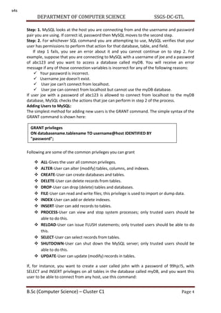 DEPARTMENT OF COMPUTER SCIENCE SSGS-DC-GTL
B.Sc (Computer Science) – Cluster C1 Page 4
Step: 1. MySQL looks at the host you are connecting from and the username and password
pair you are using. If correct id, password then MySQL moves to the second step.
Step: 2. For whichever SQL command you are attempting to use, MySQL verifies that your
user has permissions to perform that action for that database, table, and field.
If step 1 fails, you see an error about it and you cannot continue on to step 2. For
example, suppose that you are connecting to MySQL with a username of joe and a password
of abc123 and you want to access a database called myDB. You will receive an error
message if any of those connection variables is incorrect for any of the following reasons:
 Your password is incorrect.
 Username joe doesn't exist.
 User joe can't connect from localhost.
 User joe can connect from localhost but cannot use the myDB database.
If user joe with a password of abc123 is allowed to connect from localhost to the myDB
database, MySQL checks the actions that joe can perform in step 2 of the process.
Adding Users to MySQL:
The simplest method for adding new users is the GRANT command. The simple syntax of the
GRANT command is shown here:
Following are some of the common privileges you can grant
 ALL-Gives the user all common privileges.
 ALTER-User can alter (modify) tables, columns, and indexes.
 CREATE-User can create databases and tables.
 DELETE-User can delete records from tables.
 DROP-User can drop (delete) tables and databases.
 FILE-User can read and write files; this privilege is used to import or dump data.
 INDEX-User can add or delete indexes.
 INSERT-User can add records to tables.
 PROCESS-User can view and stop system processes; only trusted users should be
able to do this.
 RELOAD-User can issue FLUSH statements; only trusted users should be able to do
this.
 SELECT-User can select records from tables.
 SHUTDOWN-User can shut down the MySQL server; only trusted users should be
able to do this.
 UPDATE-User can update (modify) records in tables.
If, for instance, you want to create a user called john with a password of 99hjc!5, with
SELECT and INSERT privileges on all tables in the database called myDB, and you want this
user to be able to connect from any host, use this command:
GRANT privileges
ON databasename.tablename TO username@host IDENTIFIED BY
"password";
s4s
 