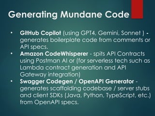 Generating Mundane Code
• GitHub Copilot (using GPT4, Gemini, Sonnet ) -
generates boilerplate code from comments or
API specs.
• Amazon CodeWhisperer - spits API Contracts
using Postman AI or (for serverless tech such as
Lambda contract generation and API
Gateway integration)
• Swagger Codegen / OpenAPI Generator -
generates scaffolding codebase / server stubs
and client SDKs (Java, Python, TypeScript, etc.)
from OpenAPI specs.
 
