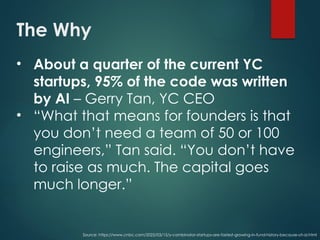 The Why
• About a quarter of the current YC
startups, 95% of the code was written
by AI – Gerry Tan, YC CEO
• “What that means for founders is that
you don’t need a team of 50 or 100
engineers,” Tan said. “You don’t have
to raise as much. The capital goes
much longer.”
Source: https://www.cnbc.com/2025/03/15/y-combinator-startups-are-fastest-growing-in-fund-history-because-of-ai.html
 