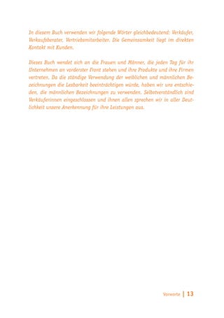 In diesem Buch verwenden wir folgende Wörter gleichbedeutend: Verkäufer,
Verkaufsberater, Vertriebsmitarbeiter. Die Gemeinsamkeit liegt im direkten
Kontakt mit Kunden.

Dieses Buch wendet sich an die Frauen und Männer, die jeden Tag für ihr
Unternehmen an vorderster Front stehen und ihre Produkte und ihre Firmen
vertreten. Da die ständige Verwendung der weiblichen und männlichen Be-
zeichnungen die Lesbarkeit beeinträchtigen würde, haben wir uns entschie-
den, die männlichen Bezeichnungen zu verwenden. Selbstverständlich sind
Verkäuferinnen eingeschlossen und ihnen allen sprechen wir in aller Deut-
lichkeit unsere Anerkennung für ihre Leistungen aus.




                                                            Vorworte   | 13
 