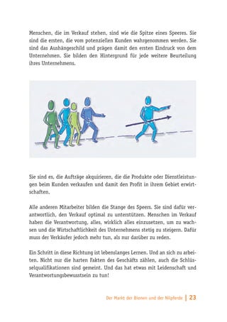 Menschen, die im Verkauf stehen, sind wie die Spitze eines Speeres. Sie
sind die ersten, die vom potenziellen Kunden wahrgenommen werden. Sie
sind das Aushängeschild und prägen damit den ersten Eindruck von dem
Unternehmen. Sie bilden den Hintergrund für jede weitere Beurteilung
ihres Unternehmens.




Sie sind es, die Aufträge akquirieren, die die Produkte oder Dienstleistun-
gen beim Kunden verkaufen und damit den Profit in ihrem Gebiet erwirt-
schaften.

Alle anderen Mitarbeiter bilden die Stange des Speers. Sie sind dafür ver-
antwortlich, den Verkauf optimal zu unterstützen. Menschen im Verkauf
haben die Verantwortung, alles, wirklich alles einzusetzen, um zu wach-
sen und die Wirtschaftlichkeit des Unternehmens stetig zu steigern. Dafür
muss der Verkäufer jedoch mehr tun, als nur darüber zu reden.

Ein Schritt in diese Richtung ist lebenslanges Lernen. Und an sich zu arbei-
ten. Nicht nur die harten Fakten des Geschäfts zählen, auch die Schlüs-
selqualifikationen sind gemeint. Und das hat etwas mit Leidenschaft und
Verantwortungsbewusstsein zu tun!



                                  Der Markt der Bienen und der Nilpferde   | 23
 