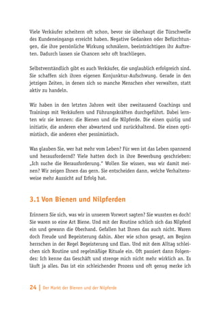 Viele Verkäufer scheitern oft schon, bevor sie überhaupt die Türschwelle
des Kundeneingangs erreicht haben. Negative Gedanken oder Befürchtun-
gen, die ihre persönliche Wirkung schmälern, beeinträchtigen ihr Auftre-
ten. Dadurch lassen sie Chancen sehr oft brachliegen.

Selbstverständlich gibt es auch Verkäufer, die unglaublich erfolgreich sind.
Sie schaffen sich ihren eigenen Konjunktur-Aufschwung. Gerade in den
jetzigen Zeiten, in denen sich so manche Menschen eher verwalten, statt
aktiv zu handeln.

Wir haben in den letzten Jahren weit über zweitausend Coachings und
Trainings mit Verkäufern und Führungskräften durchgeführt. Dabei lern-
ten wir sie kennen: die Bienen und die Nilpferde. Die einen quirlig und
initiativ, die anderen eher abwartend und zurückhaltend. Die einen opti-
mistisch, die anderen eher pessimistisch.

Was glauben Sie, wer hat mehr vom Leben? Für wen ist das Leben spannend
und herausfordernd? Viele hatten doch in ihre Bewerbung geschrieben:
„Ich suche die Herausforderung.“ Wollen Sie wissen, was wir damit mei-
nen? Wir zeigen Ihnen das gern. Sie entscheiden dann, welche Verhaltens-
weise mehr Aussicht auf Erfolg hat.



3.1	Von Bienen und Nilpferden

Erinnern Sie sich, was wir in unserem Vorwort sagten? Sie wussten es doch!
Sie waren so eine Art Biene. Und mit der Routine schlich sich das Nilpferd
ein und gewann die Oberhand. Gefallen hat Ihnen das auch nicht. Waren
doch Freude und Begeisterung dahin. Aber wie schon gesagt, am Beginn
herrschen in der Regel Begeisterung und Elan. Und mit dem Alltag schlei-
chen sich Routine und regelmäßige Rituale ein. Oft passiert dann Folgen-
des: Ich kenne das Geschäft und strenge mich nicht mehr wirklich an. Es
läuft ja alles. Das ist ein schleichender Prozess und oft genug merke ich



24 | Der Markt der Bienen und der Nilpferde
 