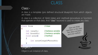 CLASS
Class:-
A class is a template (pre defined structural blueprint) from which objects
are made.
A class is a collection of fields (data) and methods (procedure or function)
that operate on that data. And “class” keyword is used to create any class.
Object:-
Object is an instance of class.
 