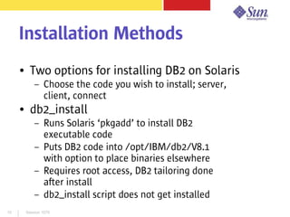 Session 107910
Installation Methods
● Two options for installing DB2 on Solaris
– Choose the code you wish to install; server,
client, connect
● db2_install
– Runs Solaris ‘pkgadd’ to install DB2
executable code
– Puts DB2 code into /opt/IBM/db2/V8.1
with option to place binaries elsewhere
– Requires root access, DB2 tailoring done
after install
– db2_install script does not get installed
 