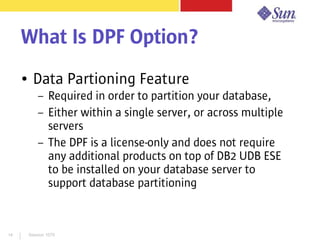 Session 107914
What Is DPF Option?
● Data Partioning Feature
– Required in order to partition your database,
– Either within a single server, or across multiple
servers
– The DPF is a license-only and does not require
any additional products on top of DB2 UDB ESE
to be installed on your database server to
support database partitioning
 
