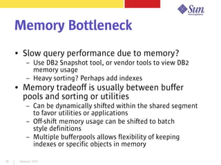 Session 107926
Memory Bottleneck
● Slow query performance due to memory?
– Use DB2 Snapshot tool, or vendor tools to view DB2
memory usage
– Heavy sorting? Perhaps add indexes
● Memory tradeoff is usually between buffer
pools and sorting or utilities
– Can be dynamically shifted within the shared segment
to favor utilities or applications
– Off-shift memory usage can be shifted to batch
style definitions
– Multiple bufferpools allows flexibility of keeping
indexes or specific objects in memory
 