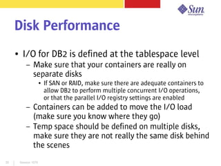 Session 107935
Disk Performance
● I/O for DB2 is defined at the tablespace level
– Make sure that your containers are really on
separate disks
● If SAN or RAID, make sure there are adequate containers to
allow DB2 to perform multiple concurrent I/O operations,
or that the parallel I/O registry settings are enabled
– Containers can be added to move the I/O load
(make sure you know where they go)
– Temp space should be defined on multiple disks,
make sure they are not really the same disk behind
the scenes
 