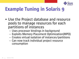 Session 107940
Example Tuning in Solaris 9
● Use the Project database and resource
pools to manage resources for each
partitions of instances
– Uses processor bindings in background
– Exploits Memory Placement Optimization(MPO)
– Creates virtual isolation of instances/partitions
– Can now track individual project resource
consumption
 