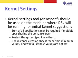 Session 10798
Kernel Settings
● Kernel settings tool (db2osconf) should
be used on the machine where DB2 will
be running for initial kernel suggestions
– Sum of all applications may be required if multiple
apps sharing the domain/server
– Restart the system (you knew that…)
– DB2 instance creation checks for certain minimum
values, and will fail if those values are not set
 