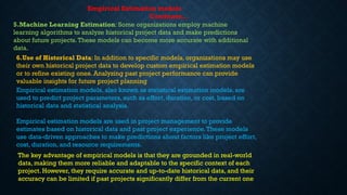 Empirical estimation models, also known as statistical estimation models, are
used to predict project parameters, such as effort, duration, or cost, based on
historical data and statistical analysis.
Empirical estimation models are used in project management to provide
estimates based on historical data and past project experience.These models
use data-driven approaches to make predictions about factors like project effort,
cost, duration, and resource requirements.
5.Machine Learning Estimation: Some organizations employ machine
learning algorithms to analyze historical project data and make predictions
about future projects.These models can become more accurate with additional
data.
Empirical Estimation models
Continues…
6.Use of Historical Data: In addition to specific models, organizations may use
their own historical project data to develop custom empirical estimation models
or to refine existing ones. Analyzing past project performance can provide
valuable insights for future project planning
The key advantage of empirical models is that they are grounded in real-world
data, making them more reliable and adaptable to the specific context of each
project. However, they require accurate and up-to-date historical data, and their
accuracy can be limited if past projects significantly differ from the current one
 