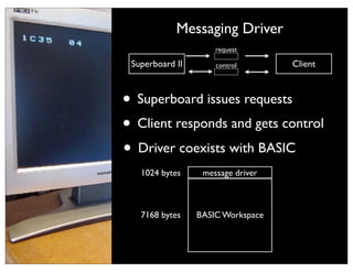 Messaging Driver code
           Under the covers
This is uploading machine
                       request
      msgdrv.asm
~500 lines of 6502 .1C00/20 Client
 Superboard II   control assembler

 asm6502.py                   05
     ...                      AE

• Superboard issues requests
     getvar_copy_string:
     !
     ! msgdrv.hex Y]! ; Length
         LDA![0x95,
                              EE
         ;; Move the variable address to INDIRECT where we c
                              1E
                              1E

• Client responds and gets control
     !
     !
     !
         STA!%MEM_LENGTH
         INY
                              AD
                              1E
         LDA![0x95, Y]! ; address (low)
                              1E


• Driver coexists with BASIC
     !   STA!%INDIRECT        8D
     !   INY
     ! pymodem Y]! ; address (high)
         LDA![0x95,
     !   STA!%INDIRECT+1
    1024LDY!#0x00 message driver
     !    bytes
     ...



 Wrote a 6502 Workspace
  7168 bytes BASIC
                   assembler
 ~500 lines of Python 3
 