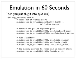 Emulation in 60 Seconds
Then you just plug it into py65 (sic)
 def map_hardware(self,m):
         # Video RAM at 0xd000-xd400
         m.subscribe_to_write(range(0xd000,0xd400),
                              self.video_output)

         # Monitor the polled keyboard port
         m.subscribe_to_read([0xdf00], self.keyboard_read)
         m.subscribe_to_write([0xdf00], self.keyboard_write)

         # ACIA Interface
         m.subscribe_to_read([0xf000], self.acia_status)
         m.subscribe_to_read([0xf001], self.acia_read)
         m.subscribe_to_write([0xf001], self.acia_write)

         # Bad memory address to force end to memory check
         m.subscribe_to_read([0x2000], lambda x: 0)
 