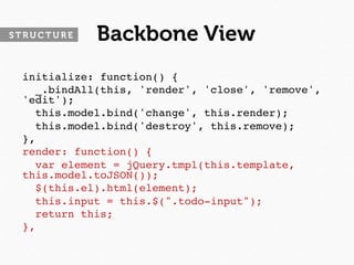 STRUCTURE   Backbone View
 initialize: function() {
   _.bindAll(this, 'render', 'close', 'remove',
 'edit');
   this.model.bind('change', this.render);
   this.model.bind('destroy', this.remove);
 },
 render: function() {
   var element = jQuery.tmpl(this.template,
 this.model.toJSON());
   $(this.el).html(element);
   this.input = this.$(".todo-input");
   return this;
 },
 
