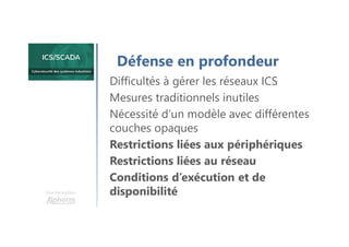 Une formation
Défense en profondeur
Difficultés à gérer les réseaux ICS
Mesures traditionnels inutiles
Nécessité d’un modèle avec différentes
couches opaques
Restrictions liées aux périphériques
Restrictions liées au réseau
Conditions d’exécution et de
disponibilité
 