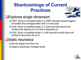 Shortcomings of Current
Practices
Explores single dimension
 HIST: Given a changed entity A, a HIST heuristic would suggest
all entities that changed often with A in the past.
 CUD: Given a modified entity A, a CUD heuristic returns all
entities that depend on A or that A depends on.
 FILE: Given a modified entity A, a file heuristic would return all
entities in the same file as A
Static heuristics
 Do not adjust over time nor,
 Adapt to particular changed entity
13
 