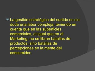    La gestión estratégica del surtido es sin
    duda una labor compleja, teniendo en
    cuenta que en las superficies
    comerciales, al igual que en el
    Marketing, no se libran batallas de
    productos, sino batallas de
    percepciones en la mente del
    consumidor.
 