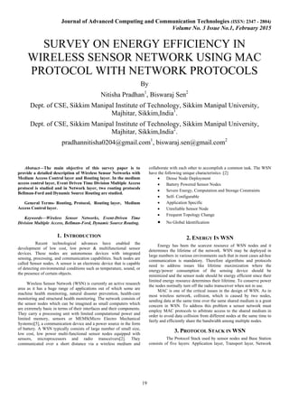 Journal of Advanced Computing and Communication Technologies (ISSN: 2347 - 2804)
Volume No. 3 Issue No.1, February 2015
19
SURVEY ON ENERGY EFFICIENCY IN
WIRELESS SENSOR NETWORK USING MAC
PROTOCOL WITH NETWORK PROTOCOLS
By
Nitisha Pradhan1
, Biswaraj Sen2
Dept. of CSE, Sikkim Manipal Institute of Technology, Sikkim Manipal University,
Majhitar, Sikkim,India1
.
Dept. of CSE, Sikkim Manipal Institute of Technology, Sikkim Manipal University,
Majhitar, Sikkim,India2
.
pradhannitisha0204@gmail.com1
, biswaraj.sen@gmail.com2
Abstract—The main objective of this survey paper is to
provide a detailed description of Wireless Sensor Networks with
Medium Access Control layer and Routing layer. In the medium
access control layer, Event Driven Time Division Multiple Access
protocol is studied and in Network layer, two routing protocols
Bellman-Ford and Dynamic Source Routing are studied.
General Terms- Routing, Protocol, Routing layer, Medium
Access Control layer.
Keywords—Wireless Sensor Networks, Event-Driven Time
Division Multiple Access, Bellman-Ford, Dynamic Source Routing.
1. INTRODUCTION
Recent technological advances have enabled the
development of low cost, low power & multifunctional sensor
devices. These nodes are autonomous devices with integrated
sensing, processing, and communication capabilities. Such nodes are
called Sensor nodes. A sensor is an electronic device that is capable
of detecting environmental conditions such as temperature, sound, or
the presence of certain objects.
Wireless Sensor Network (WSN) is currently an active research
area as it has a huge range of applications out of which some are
machine health monitoring, natural disaster prevention, health-care
monitoring and structural health monitoring. The network consists of
the sensor nodes which can be imagined as small computers which
are extremely basic in terms of their interfaces and their components.
They carry a processing unit with limited computational power and
limited memory, sensors or MEMS(Micro Electro Mechanical
Systems)[5], a communication device and a power source in the form
of battery. A WSN typically consists of large number of small size,
low cost, low power multi-functional sensor nodes equipped with
sensors, microprocessors and radio transceivers[2]. They
communicated over a short distance via a wireless medium and
collaborate with each other to accomplish a common task. The WSN
have the following unique characteristics :[2]
• Dense Node Deployment
• Battery Powered Sensor Nodes
• Severe Energy, Computation and Storage Constraints
• Self- Configurable
• Application Specific
• Unreliable Sensor Node
• Frequent Topology Change
• No Global Identification
2. ENERGY IN WSN
Energy has been the scarcest resource of WSN nodes and it
determines the lifetime of the network. WSN may be deployed in
large numbers in various environments such that in most cases ad-hoc
communication is mandatory. Therefore algorithms and protocols
need to address issues like lifetime maximization where the
energy/power consumption of the sensing device should be
minimized and the sensor node should be energy efficient since their
limited energy resource determines their lifetime. To conserve power
the nodes normally turn off the radio transceiver when not in use.
MAC is one of the critical issues in the design of WSN. As in
most wireless network, collision, which is caused by two nodes,
sending data at the same time over the same shared medium is a great
concern in WSN. To address this problem a sensor network must
employ MAC protocols to arbitrate access to the shared medium in
order to avoid data collision from different nodes at the same time to
fairly and efficiently share the bandwidth among multiple nodes.
3. PROTOCOL STACK IN WSN
The Protocol Stack used by sensor nodes and Base Station
consists of five layers: Application layer, Transport layer, Network
 