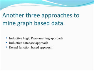 Another three approaches to mine graph based data. Inductive Logic Programming approach Inductive database approach Kernel function based approach  