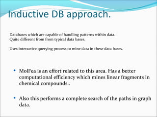 Inductive DB approach. Databases which are capable of handling patterns within data.  Quite different from from typical data bases. Uses interactive querying process to mine data in these data bases. MolFea is an effort related to this area. Has a better computational efficiency which mines linear fragments in chemical compounds..  Also this performs a complete search of the paths in graph data. 