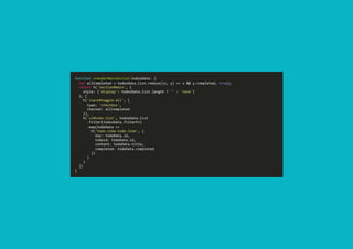 function vrenderMainSection(todosData) { 
  let allCompleted = todosData.list.reduce((x, y) => x && y.completed, true); 
  return h('section#main', { 
    style: {'display': todosData.list.length ? '' : 'none'} 
  }, [ 
    h('input#toggle‐all', { 
      type: 'checkbox', 
      checked: allCompleted 
    }), 
    h('ul#todo‐list', todosData.list 
      .filter(todosData.filterFn) 
      .map(todoData => 
        h('todo‐item.todo‐item', { 
          key: todoData.id, 
          todoid: todoData.id, 
          content: todoData.title, 
          completed: todoData.completed 
        }) 
      ) 
    ) 
  ]) 
}
 